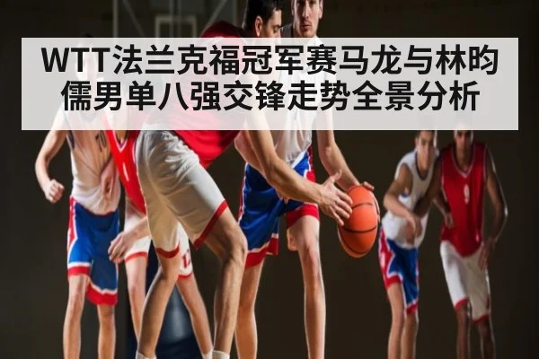 WTT法兰克福冠军赛马龙与林昀儒男单八强交锋走势全景分析
